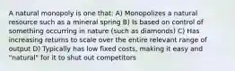 A natural monopoly is one that: A) Monopolizes a natural resource such as a mineral spring B) Is based on control of something occurring in nature (such as diamonds) C) Has increasing returns to scale over the entire relevant range of output D) Typically has low fixed costs, making it easy and "natural" for it to shut out competitors