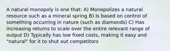 A natural monopoly is one that: A) Monopolizes a natural resource such as a mineral spring B) Is based on control of something occurring in nature (such as diamonds) C) Has increasing returns to scale over the entire relevant range of output D) Typically has low fixed costs, making it easy and "natural" for it to shut out competitors