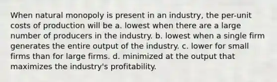 When natural monopoly is present in an industry, the per-unit costs of production will be a. lowest when there are a large number of producers in the industry. b. lowest when a single firm generates the entire output of the industry. c. lower for small firms than for large firms. d. minimized at the output that maximizes the industry's profitability.