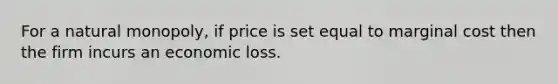 For a natural monopoly, if price is set equal to marginal cost then the firm incurs an economic loss.