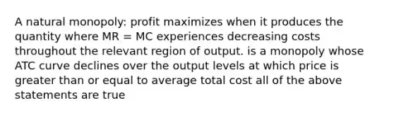 A natural monopoly: profit maximizes when it produces the quantity where MR = MC experiences decreasing costs throughout the relevant region of output. is a monopoly whose ATC curve declines over the output levels at which price is greater than or equal to average total cost all of the above statements are true