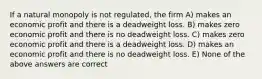 If a natural monopoly is not regulated, the firm A) makes an economic profit and there is a deadweight loss. B) makes zero economic profit and there is no deadweight loss. C) makes zero economic profit and there is a deadweight loss. D) makes an economic profit and there is no deadweight loss. E) None of the above answers are correct