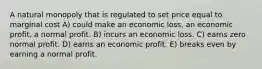 A natural monopoly that is regulated to set price equal to marginal cost A) could make an economic loss, an economic profit, a normal profit. B) incurs an economic loss. C) earns zero normal profit. D) earns an economic profit. E) breaks even by earning a normal profit.