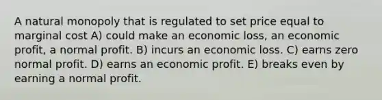 A natural monopoly that is regulated to set price equal to marginal cost A) could make an economic loss, an economic profit, a normal profit. B) incurs an economic loss. C) earns zero normal profit. D) earns an economic profit. E) breaks even by earning a normal profit.