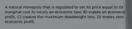 A natural monopoly that is regulated to set its price equal to its marginal cost A) incurs an economic loss. B) makes an economic profit. C) creates the maximum deadweight loss. D) makes zero economic profit.