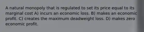 A natural monopoly that is regulated to set its price equal to its marginal cost A) incurs an economic loss. B) makes an economic profit. C) creates the maximum deadweight loss. D) makes zero economic profit.