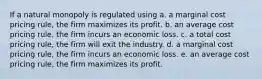 If a natural monopoly is regulated using a. a marginal cost pricing rule, the firm maximizes its profit. b. an average cost pricing rule, the firm incurs an economic loss. c. a total cost pricing rule, the firm will exit the industry. d. a marginal cost pricing rule, the firm incurs an economic loss. e. an average cost pricing rule, the firm maximizes its profit.