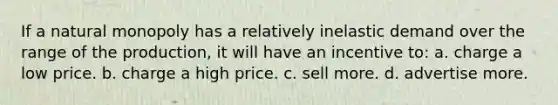 If a natural monopoly has a relatively inelastic demand over the range of the production, it will have an incentive to: a. charge a low price. b. charge a high price. c. sell more. d. advertise more.