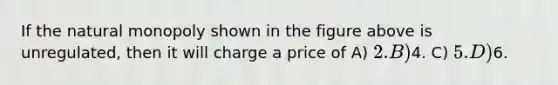 If the natural monopoly shown in the figure above is unregulated, then it will charge a price of A) 2. B)4. C) 5. D)6.