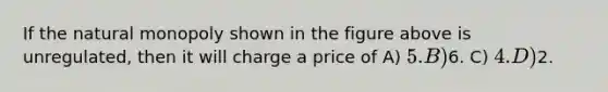 If the natural monopoly shown in the figure above is unregulated, then it will charge a price of A) 5. B)6. C) 4. D)2.