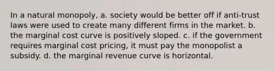 In a natural monopoly, a. society would be better off if anti-trust laws were used to create many different firms in the market. b. the marginal cost curve is positively sloped. c. if the government requires marginal cost pricing, it must pay the monopolist a subsidy. d. the marginal revenue curve is horizontal.