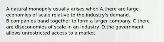 A natural monopoly usually arises when A.there are large economies of scale relative to the industry's demand. B.companies band together to form a larger company. C.there are diseconomies of scale in an industry. D.the government allows unrestricted access to a market.