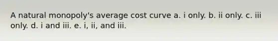 A natural monopoly's average cost curve a. i only. b. ii only. c. iii only. d. i and iii. e. i, ii, and iii.