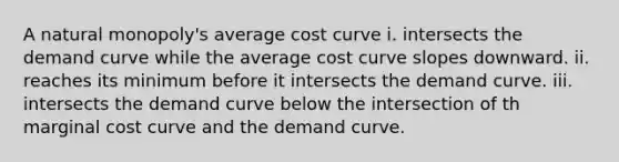 A natural monopoly's average cost curve i. intersects the demand curve while the average cost curve slopes downward. ii. reaches its minimum before it intersects the demand curve. iii. intersects the demand curve below the intersection of th marginal cost curve and the demand curve.