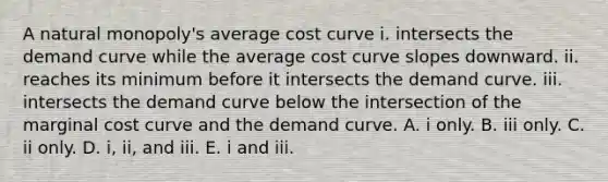 A natural​ monopoly's average cost curve i. intersects the demand curve while the average cost curve slopes downward. ii. reaches its minimum before it intersects the demand curve. iii. intersects the demand curve below the intersection of the marginal cost curve and the demand curve. A. i only. B. iii only. C. ii only. D. ​i, ii, and iii. E. i and iii.