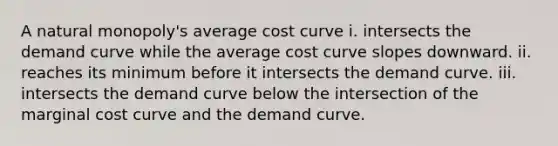 A natural​ monopoly's average cost curve i. intersects the demand curve while the average cost curve slopes downward. ii. reaches its minimum before it intersects the demand curve. iii. intersects the demand curve below the intersection of the marginal cost curve and the demand curve.