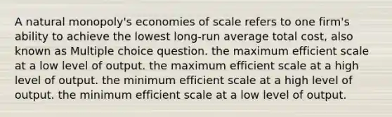 A natural monopoly's economies of scale refers to one firm's ability to achieve the lowest long-run average total cost, also known as Multiple choice question. the maximum efficient scale at a low level of output. the maximum efficient scale at a high level of output. the minimum efficient scale at a high level of output. the minimum efficient scale at a low level of output.