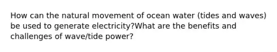 How can the natural movement of ocean water (tides and waves) be used to generate electricity?What are the benefits and challenges of wave/tide power?