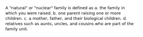 A "natural" or "nuclear" family is defined as a. the family in which you were raised. b. one parent raising one or more children. c. a mother, father, and their biological children. d. relatives such as aunts, uncles, and cousins who are part of the family unit.