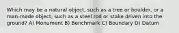 Which may be a natural object, such as a tree or boulder, or a man-made object, such as a steel rod or stake driven into the ground? A) Monument B) Benchmark C) Boundary D) Datum