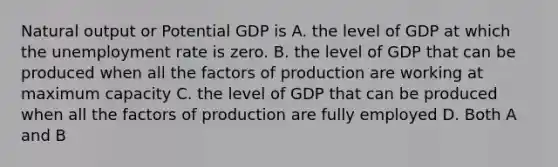 Natural output or Potential GDP is A. the level of GDP at which the unemployment rate is zero. B. the level of GDP that can be produced when all the factors of production are working at maximum capacity C. the level of GDP that can be produced when all the factors of production are fully employed D. Both A and B