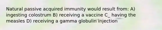 Natural passive acquired immunity would result from: A) ingesting colostrum B) receiving a vaccine C_ having the measles D) receiving a gamma globulin injection