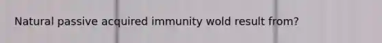 Natural passive acquired immunity wold result from?