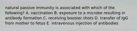 natural passive immunity is associated with which of the following? A. vaccination B. exposure to a microbe resulting in antibody formation C. receiving booster shots D. transfer of IgG from mother to fetus E. intravenous injection of antibodies