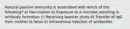 Natural passive immunity is associated with which of the following? a) Vaccination b) Exposure to a microbe resulting in antibody formation c) Receiving booster shots d) Transfer of IgG from mother to fetus e) Intravenous injection of antibodies