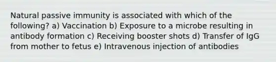 Natural passive immunity is associated with which of the following? a) Vaccination b) Exposure to a microbe resulting in antibody formation c) Receiving booster shots d) Transfer of IgG from mother to fetus e) Intravenous injection of antibodies