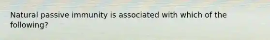 Natural passive immunity is associated with which of the following?