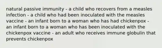 natural passive immunity - a child who recovers from a measles infection - a child who had been inoculated with the measles vaccine - an infant born to a woman who has had chickenpox - an infant born to a woman who has been inoculated with the chickenpox vaccine - an adult who receives immune globulin that prevents chickenpox