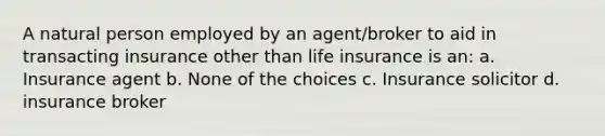 A natural person employed by an agent/broker to aid in transacting insurance other than life insurance is an: a. Insurance agent b. None of the choices c. Insurance solicitor d. insurance broker