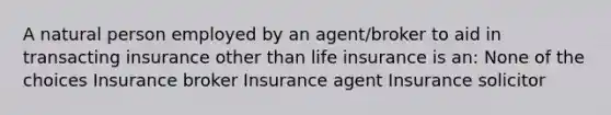 A natural person employed by an agent/broker to aid in transacting insurance other than life insurance is an: None of the choices Insurance broker Insurance agent Insurance solicitor