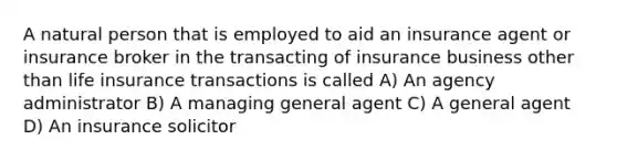 A natural person that is employed to aid an insurance agent or insurance broker in the transacting of insurance business other than <a href='https://www.questionai.com/knowledge/kwvuu0uLdT-life-insurance' class='anchor-knowledge'>life insurance</a> transactions is called A) An agency administrator B) A managing general agent C) A general agent D) An insurance solicitor