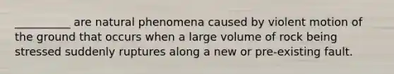 __________ are natural phenomena caused by violent motion of the ground that occurs when a large volume of rock being stressed suddenly ruptures along a new or pre-existing fault.