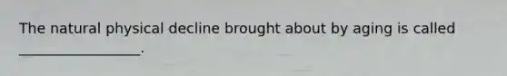 The natural physical decline brought about by aging is called _________________.