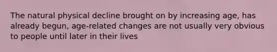 The natural physical decline brought on by increasing age, has already begun, age-related changes are not usually very obvious to people until later in their lives