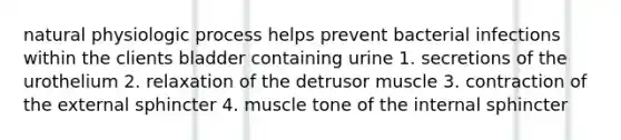 natural physiologic process helps prevent bacterial infections within the clients bladder containing urine 1. secretions of the urothelium 2. relaxation of the detrusor muscle 3. contraction of the external sphincter 4. muscle tone of the internal sphincter