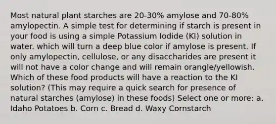 Most natural plant starches are 20-30% amylose and 70-80% amylopectin. A simple test for determining if starch is present in your food is using a simple Potassium Iodide (KI) solution in water. which will turn a deep blue color if amylose is present. If only amylopectin, cellulose, or any disaccharides are present it will not have a color change and will remain orangle/yellowish. Which of these food products will have a reaction to the KI solution? (This may require a quick search for presence of natural starches (amylose) in these foods) Select one or more: a. Idaho Potatoes b. Corn c. Bread d. Waxy Cornstarch