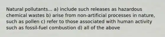 Natural pollutants... a) include such releases as hazardous chemical wastes b) arise from non-artificial processes in nature, such as pollen c) refer to those associated with human activity such as fossil-fuel combustion d) all of the above