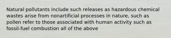 Natural pollutants include such releases as hazardous chemical wastes arise from nonartificial processes in nature, such as pollen refer to those associated with human activity such as fossil-fuel combustion all of the above