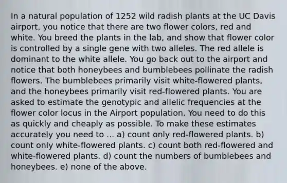 In a natural population of 1252 wild radish plants at the UC Davis airport, you notice that there are two flower colors, red and white. You breed the plants in the lab, and show that flower color is controlled by a single gene with two alleles. The red allele is dominant to the white allele. You go back out to the airport and notice that both honeybees and bumblebees pollinate the radish flowers. The bumblebees primarily visit white-flowered plants, and the honeybees primarily visit red-flowered plants. You are asked to estimate the genotypic and allelic frequencies at the flower color locus in the Airport population. You need to do this as quickly and cheaply as possible. To make these estimates accurately you need to ... a) count only red-flowered plants. b) count only white-flowered plants. c) count both red-flowered and white-flowered plants. d) count the numbers of bumblebees and honeybees. e) none of the above.