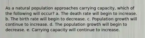 As a natural population approaches carrying capacity, which of the following will occur? a. The death rate will begin to increase. b. The birth rate will begin to decrease. c. Population growth will continue to increase. d. The population growth will begin to decrease. e. Carrying capacity will continue to increase.