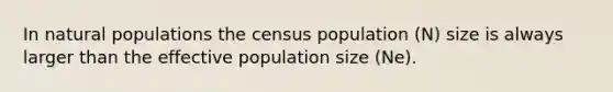 In natural populations the census population (N) size is always larger than the effective population size (Ne).