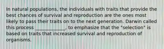 In natural populations, the individuals with traits that provide the best chances of survival and reproduction are the ones most likely to pass their traits on to the next generation. Darwin called this process _____________, to emphasize that the "selection" is based on traits that increased survival and reproduction of organisms.