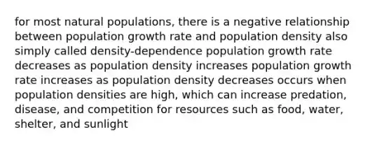 for most natural populations, there is a negative relationship between population growth rate and population density also simply called density-dependence population growth rate decreases as population density increases population growth rate increases as population density decreases occurs when population densities are high, which can increase predation, disease, and competition for resources such as food, water, shelter, and sunlight