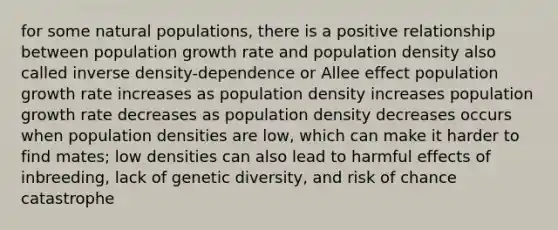 for some natural populations, there is a positive relationship between population growth rate and population density also called inverse density-dependence or Allee effect population growth rate increases as population density increases population growth rate decreases as population density decreases occurs when population densities are low, which can make it harder to find mates; low densities can also lead to harmful effects of inbreeding, lack of genetic diversity, and risk of chance catastrophe