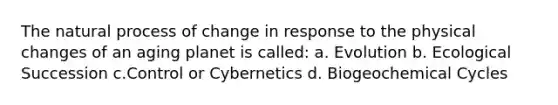 The natural process of change in response to the physical changes of an aging planet is called: a. Evolution b. Ecological Succession c.Control or Cybernetics d. Biogeochemical Cycles