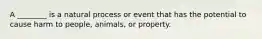 A ________ is a natural process or event that has the potential to cause harm to people, animals, or property.